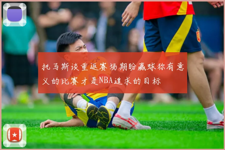 托马斯谈重返赛场期盼赢球称有意义的比赛才是NBA追求的目标