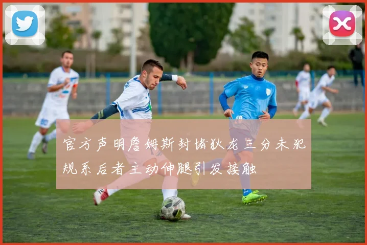 官方声明詹姆斯封堵狄龙三分未犯规系后者主动伸腿引发接触