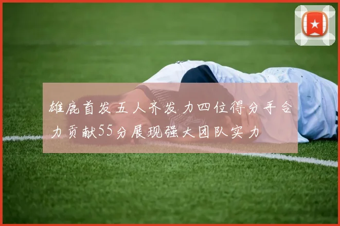 雄鹿首发五人齐发力四位得分手合力贡献55分展现强大团队实力
