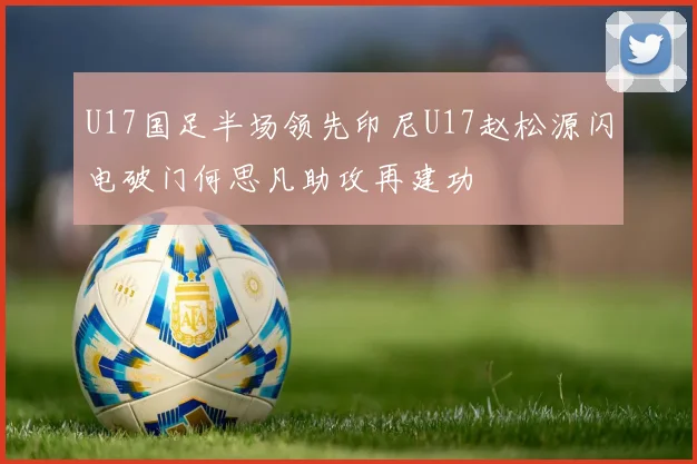 U17国足半场领先印尼U17赵松源闪电破门何思凡助攻再建功