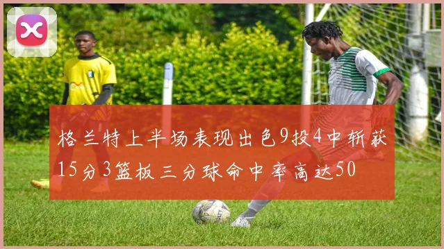 格兰特上半场表现出色9投4中斩获15分3篮板三分球命中率高达50