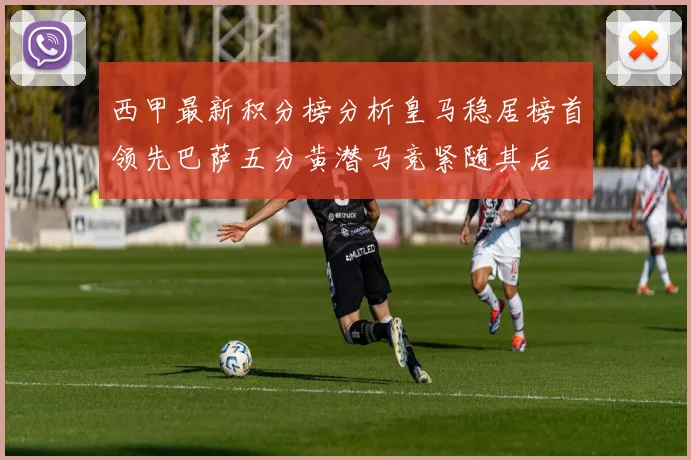 西甲最新积分榜分析皇马稳居榜首领先巴萨五分黄潜马竞紧随其后