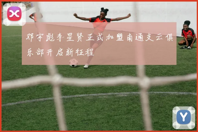 邓宇彪李星贤正式加盟南通支云俱乐部开启新征程