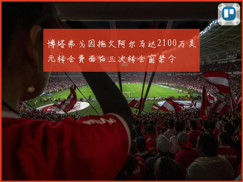 博塔弗戈因拖欠阿尔马达2100万美元转会费面临三次转会窗禁令