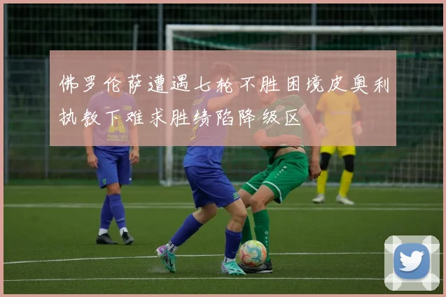佛罗伦萨遭遇七轮不胜困境皮奥利执教下难求胜绩陷降级区