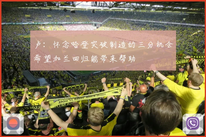 卢：怀念哈登突破制造的三分机会希望加兰回归能带来帮助