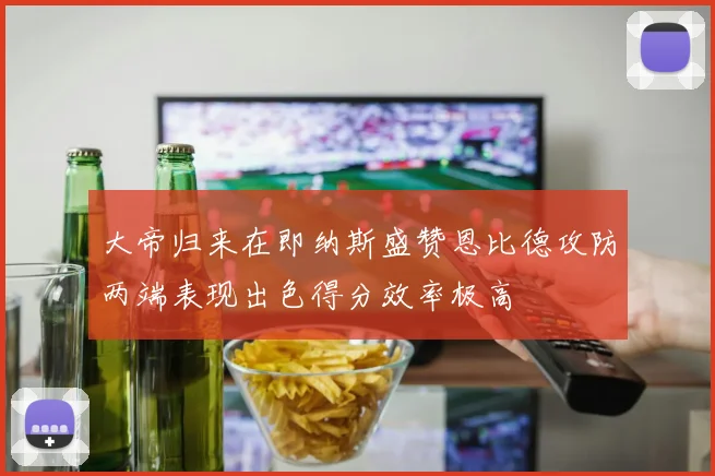 大帝归来在即纳斯盛赞恩比德攻防两端表现出色得分效率极高
