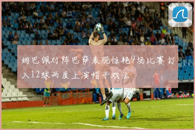 姆巴佩对阵巴萨表现惊艳9场比赛打入12球两度上演帽子戏法