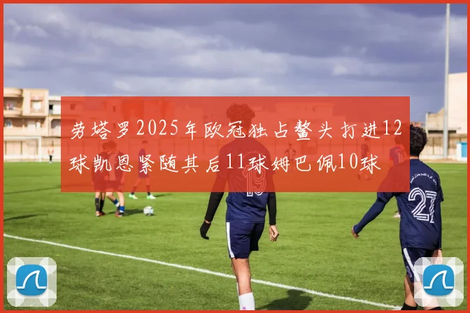 劳塔罗2025年欧冠独占鳌头打进12球凯恩紧随其后11球姆巴佩10球