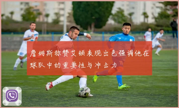 詹姆斯称赞艾顿表现出色强调他在球队中的重要性与冲击力