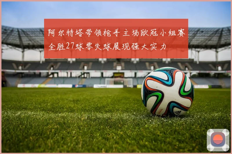 阿尔特塔带领枪手主场欧冠小组赛全胜27球零失球展现强大实力