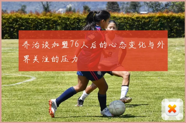 乔治谈加盟76人后的心态变化与外界关注的压力