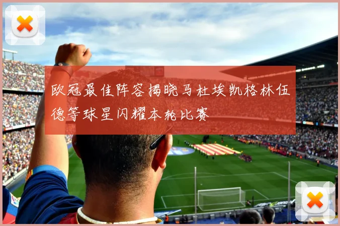 欧冠最佳阵容揭晓马杜埃凯格林伍德等球星闪耀本轮比赛