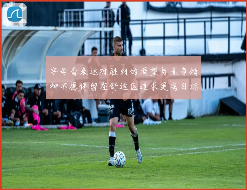 字母哥表达对胜利的渴望与竞争精神不愿停留在舒适区追求更高目标