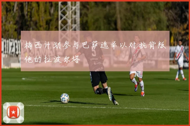 梅西计划参与巴萨选举以对抗背叛他的拉波尔塔