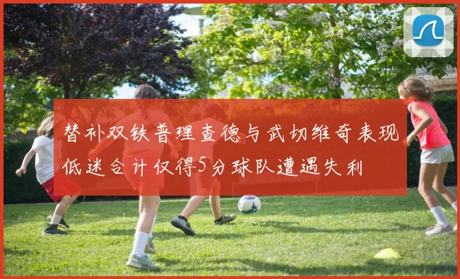 替补双铁普理查德与武切维奇表现低迷合计仅得5分球队遭遇失利