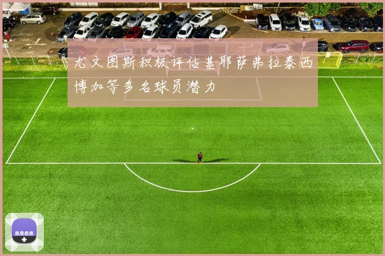尤文图斯积极评估基耶萨弗拉泰西博加等多名球员潜力