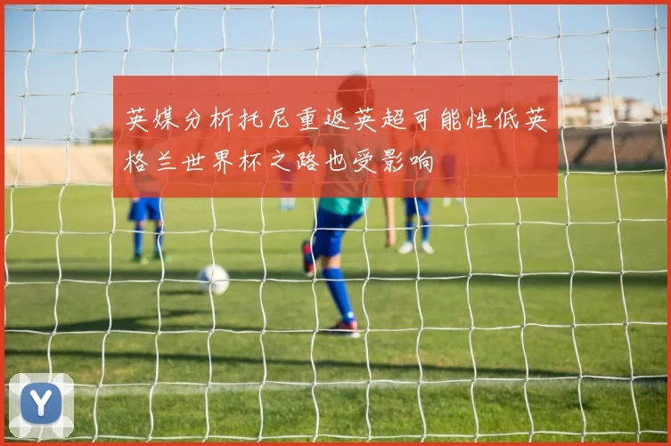 英媒分析托尼重返英超可能性低英格兰世界杯之路也受影响