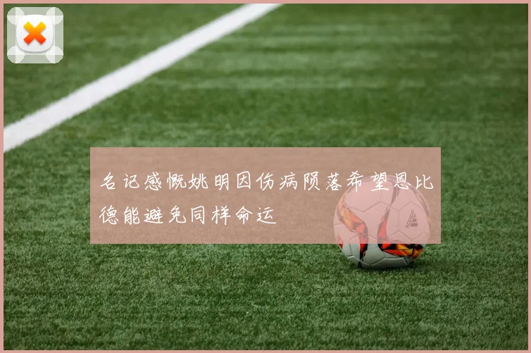 名记感慨姚明因伤病陨落希望恩比德能避免同样命运