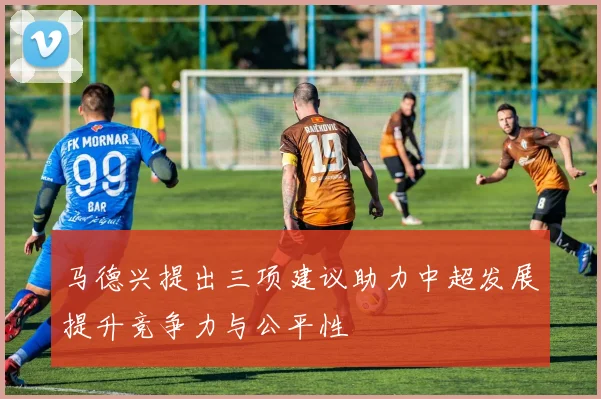 马德兴提出三项建议助力中超发展提升竞争力与公平性