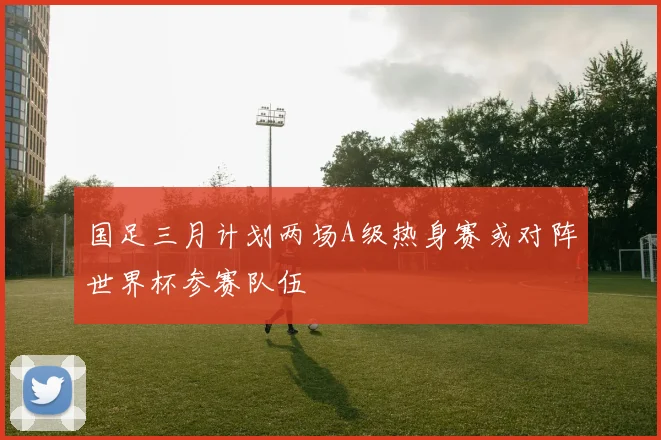 国足三月计划两场A级热身赛或对阵世界杯参赛队伍