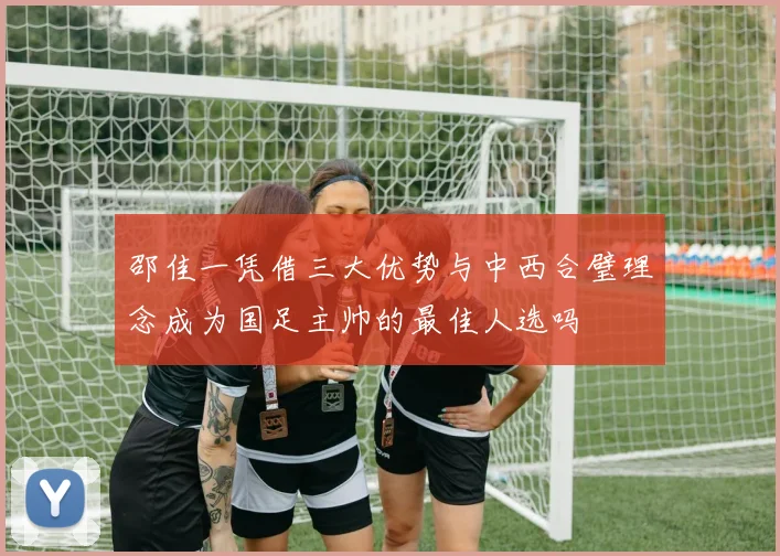 邵佳一凭借三大优势与中西合璧理念成为国足主帅的最佳人选吗