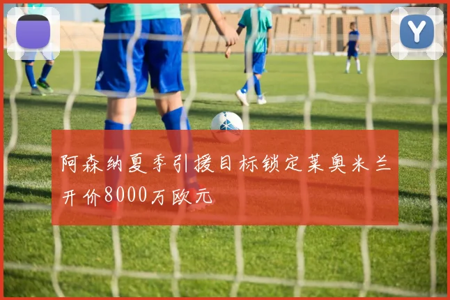 阿森纳夏季引援目标锁定莱奥米兰开价8000万欧元