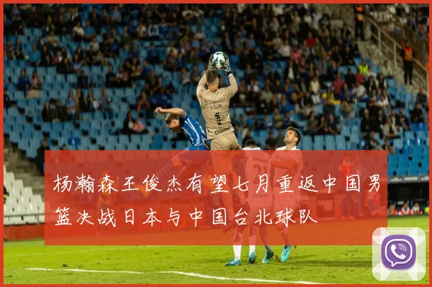 杨瀚森王俊杰有望七月重返中国男篮决战日本与中国台北球队