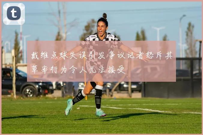 戴维点球失误引发争议记者怒斥其草率行为令人无法接受