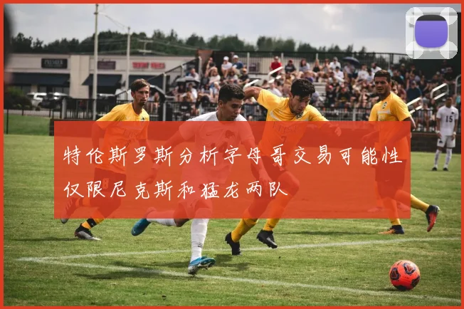 特伦斯罗斯分析字母哥交易可能性仅限尼克斯和猛龙两队