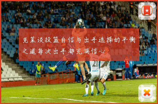 克莱谈投篮自信与出手选择的平衡之道每次出手都充满信心